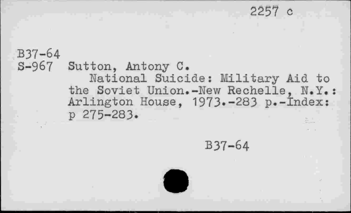 ﻿2257 c
B37-64
S-967 Sutton, Antony C.
National Suicide: Military Aid to the Soviet Union.-New Rechelle, N.Y. : Arlington House, 1973«-283 p.-Index: p 275-283.
B37-64
